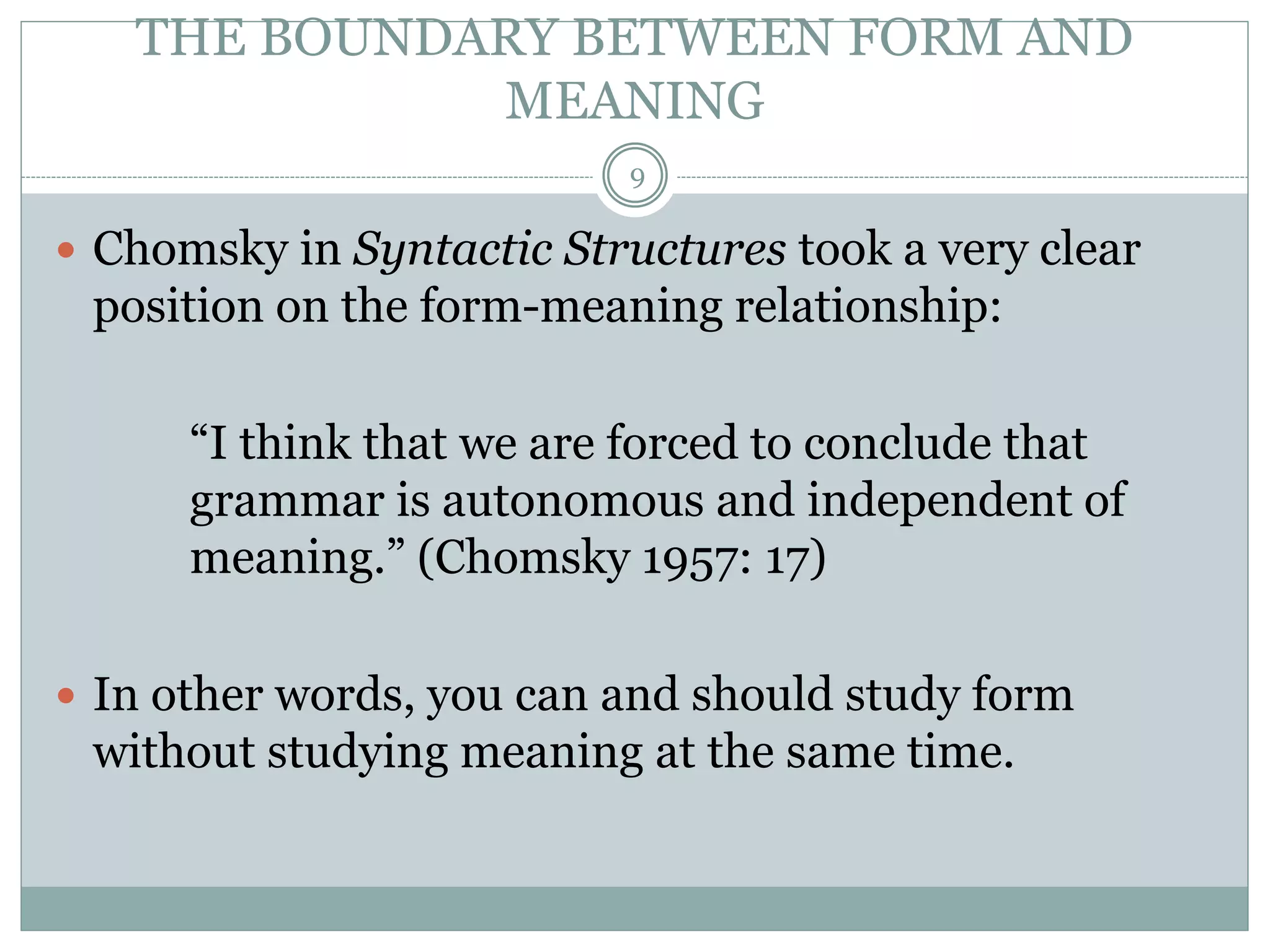 THE BOUNDARY BETWEEN FORM AND 
MEANING 
9 
 Chomsky in Syntactic Structures took a very clear 
position on the form-meaning relationship: 
“I think that we are forced to conclude that 
grammar is autonomous and independent of 
meaning.” (Chomsky 1957: 17) 
 In other words, you can and should study form 
without studying meaning at the same time. 
 