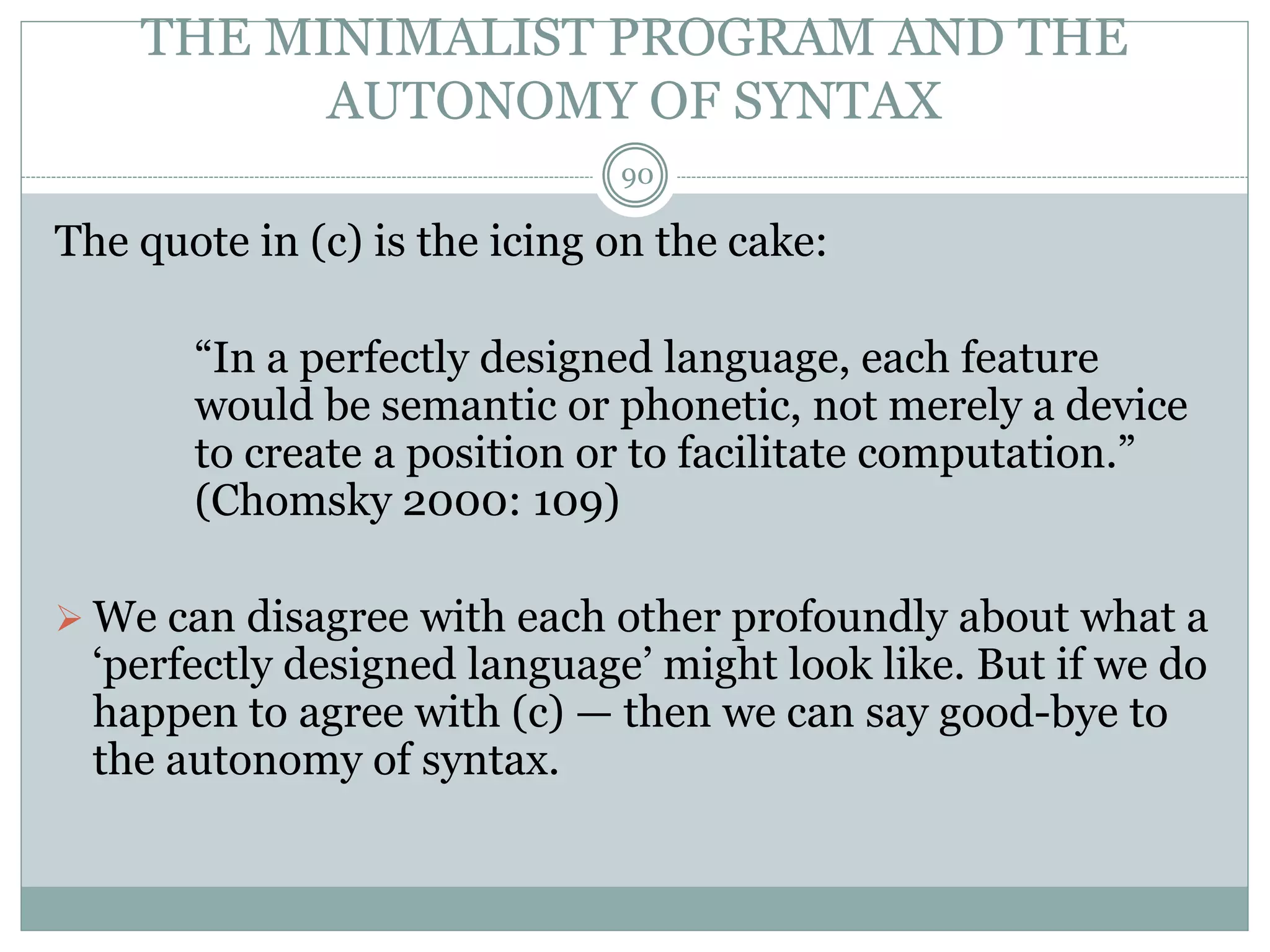 THE MINIMALIST PROGRAM AND THE 
AUTONOMY OF SYNTAX 
90 
The quote in (c) is the icing on the cake: 
“In a perfectly designed language, each feature 
would be semantic or phonetic, not merely a device 
to create a position or to facilitate computation.” 
(Chomsky 2000: 109) 
 We can disagree with each other profoundly about what a 
‘perfectly designed language’ might look like. But if we do 
happen to agree with (c) — then we can say good-bye to 
the autonomy of syntax. 
 