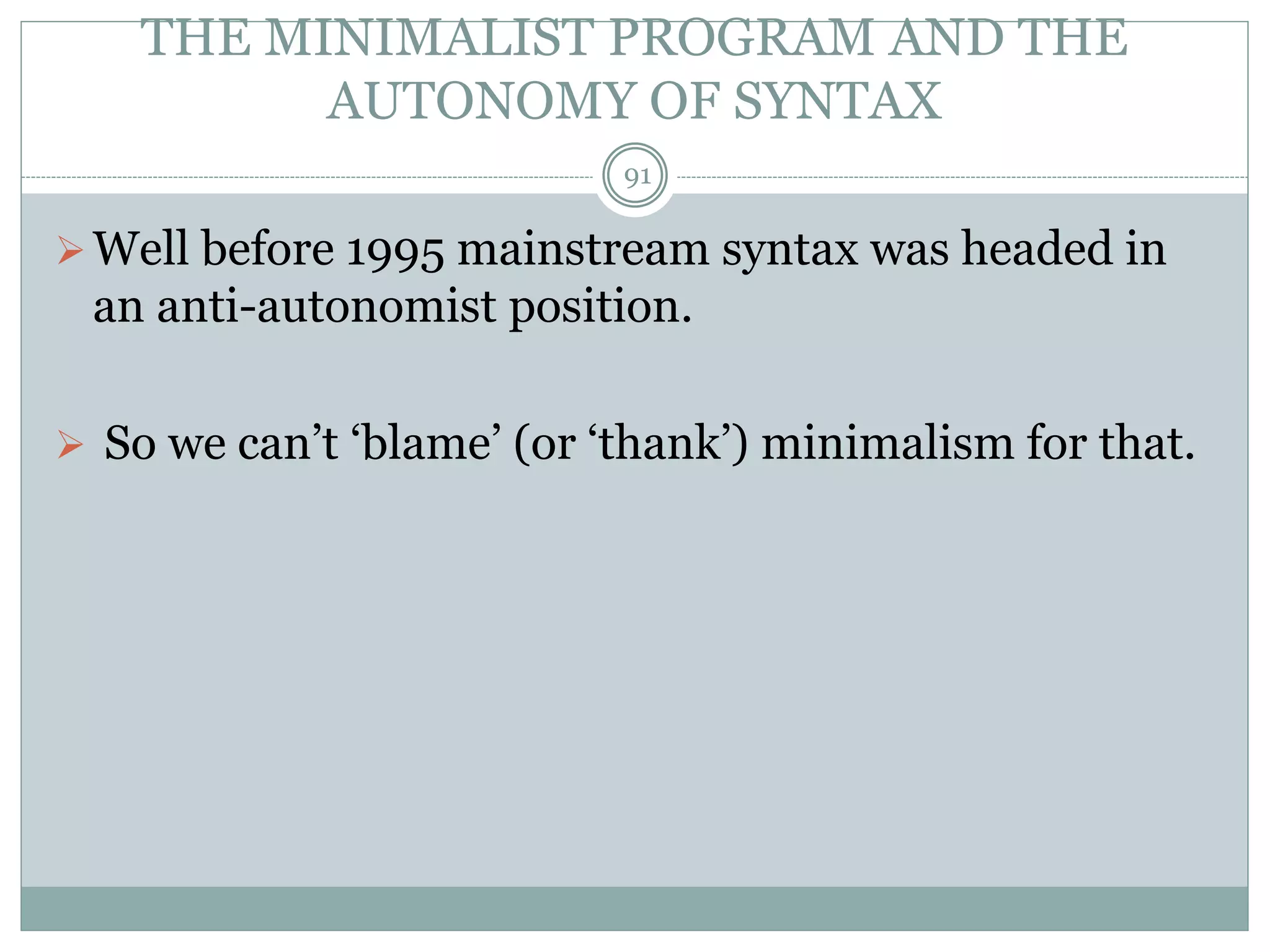 THE MINIMALIST PROGRAM AND THE 
AUTONOMY OF SYNTAX 
91 
Well before 1995 mainstream syntax was headed in 
an anti-autonomist position. 
 So we can’t ‘blame’ (or ‘thank’) minimalism for that. 
 