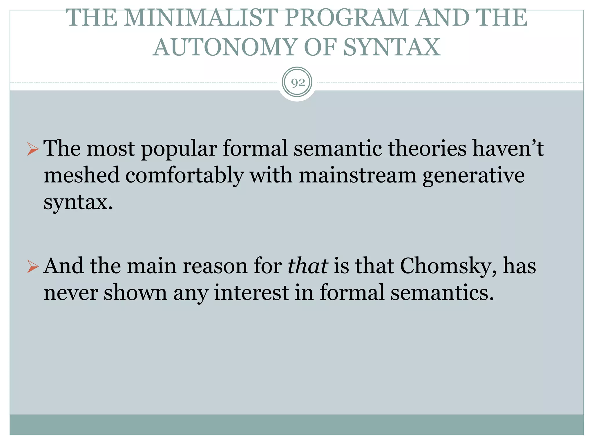 THE MINIMALIST PROGRAM AND THE 
AUTONOMY OF SYNTAX 
92 
The most popular formal semantic theories haven’t 
meshed comfortably with mainstream generative 
syntax. 
And the main reason for that is that Chomsky, has 
never shown any interest in formal semantics. 
 