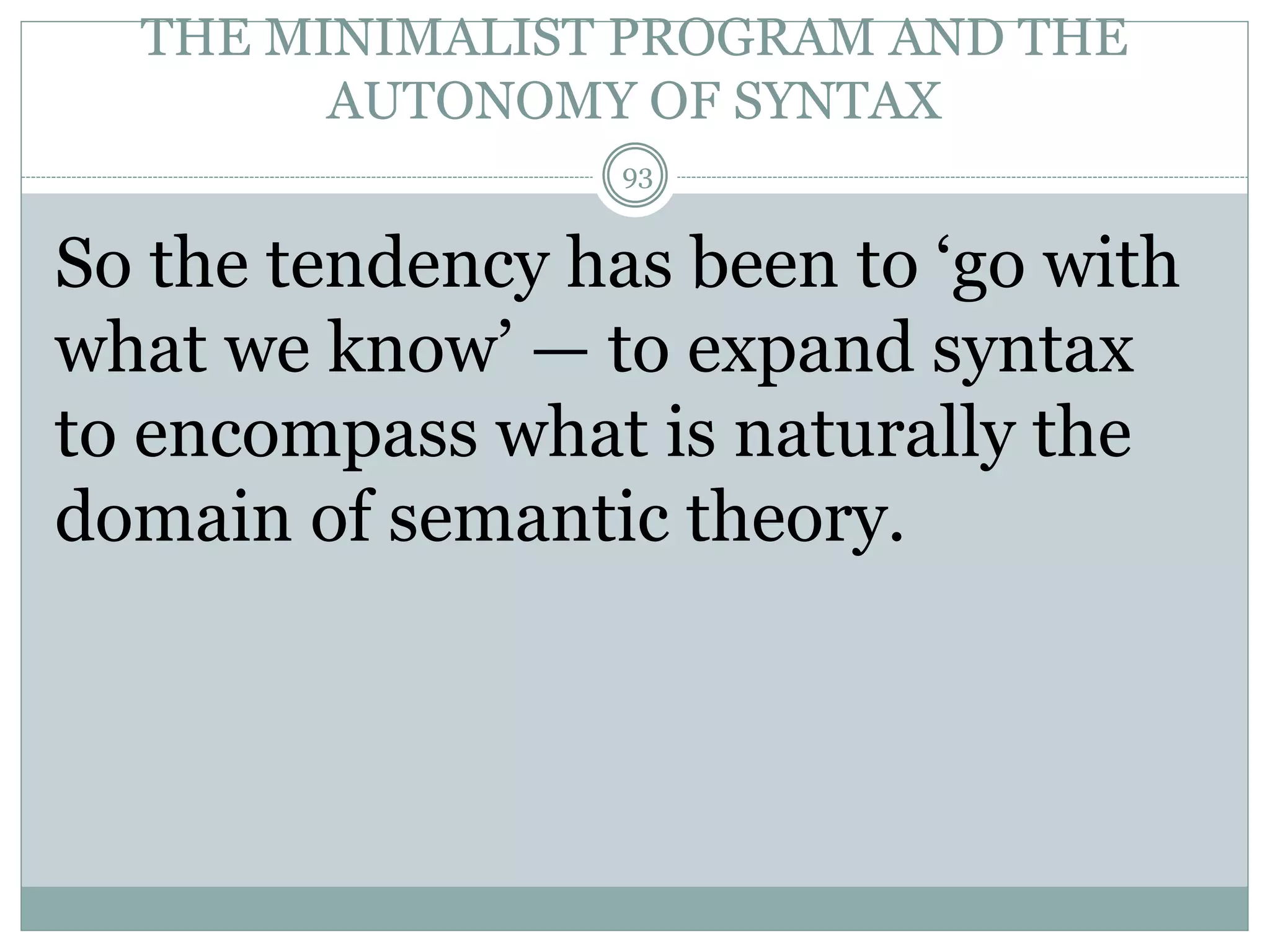 THE MINIMALIST PROGRAM AND THE 
AUTONOMY OF SYNTAX 
93 
So the tendency has been to ‘go with 
what we know’ — to expand syntax 
to encompass what is naturally the 
domain of semantic theory. 
 