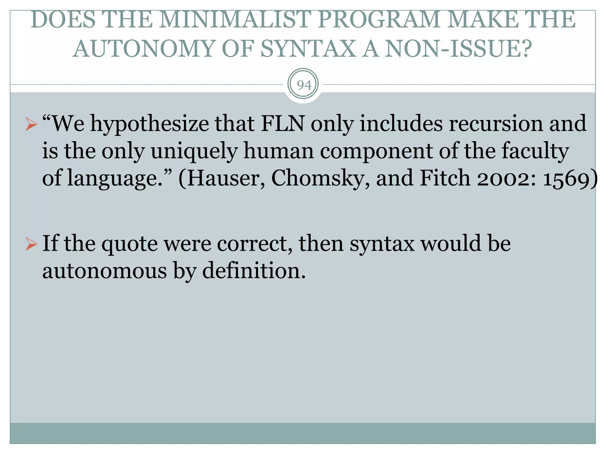 DOES THE MINIMALIST PROGRAM MAKE THE 
AUTONOMY OF SYNTAX A NON-ISSUE? 
94 
 “We hypothesize that FLN only includes recursion and 
is the only uniquely human component of the faculty 
of language.” (Hauser, Chomsky, and Fitch 2002: 1569) 
 If the quote were correct, then syntax would be 
autonomous by definition. 
 