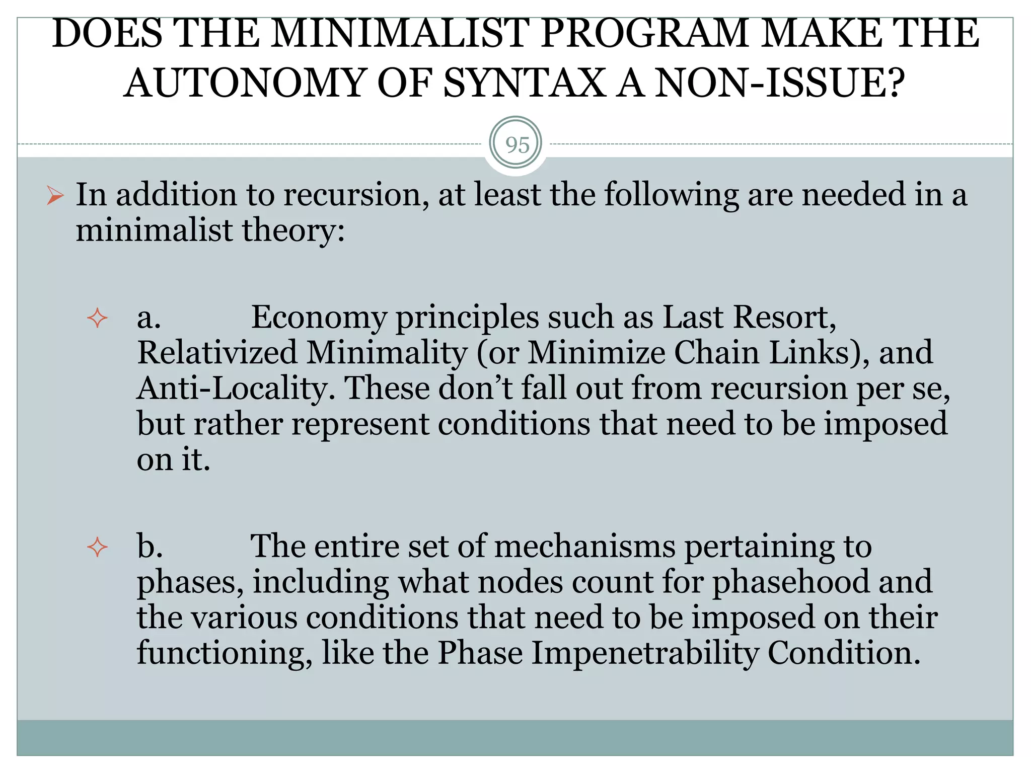 DOES THE MINIMALIST PROGRAM MAKE THE 
AUTONOMY OF SYNTAX A NON-ISSUE? 
95 
 In addition to recursion, at least the following are needed in a 
minimalist theory: 
 a. Economy principles such as Last Resort, 
Relativized Minimality (or Minimize Chain Links), and 
Anti-Locality. These don’t fall out from recursion per se, 
but rather represent conditions that need to be imposed 
on it. 
 b. The entire set of mechanisms pertaining to 
phases, including what nodes count for phasehood and 
the various conditions that need to be imposed on their 
functioning, like the Phase Impenetrability Condition. 
 