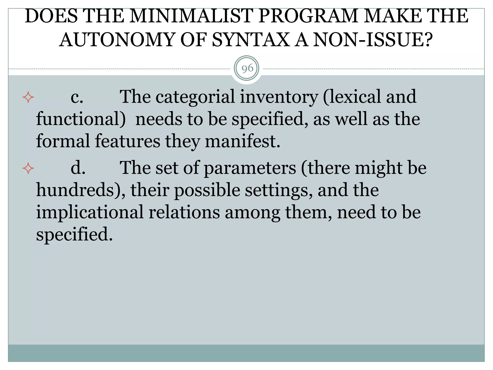 DOES THE MINIMALIST PROGRAM MAKE THE 
AUTONOMY OF SYNTAX A NON-ISSUE? 
96 
 c. The categorial inventory (lexical and 
functional) needs to be specified, as well as the 
formal features they manifest. 
 d. The set of parameters (there might be 
hundreds), their possible settings, and the 
implicational relations among them, need to be 
specified. 
 