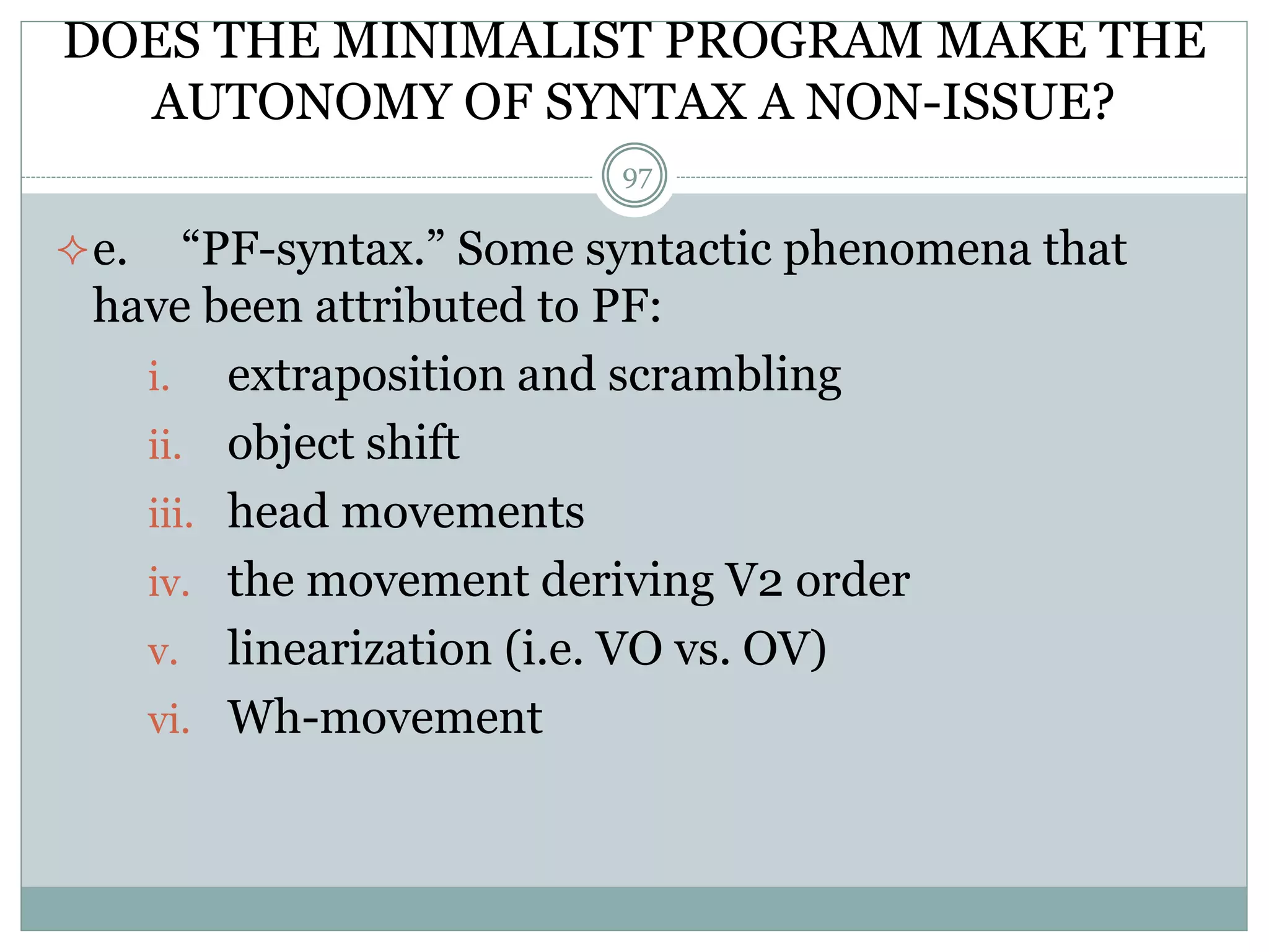 DOES THE MINIMALIST PROGRAM MAKE THE 
AUTONOMY OF SYNTAX A NON-ISSUE? 
97 
e. “PF-syntax.” Some syntactic phenomena that 
have been attributed to PF: 
i. extraposition and scrambling 
ii. object shift 
iii. head movements 
iv. the movement deriving V2 order 
v. linearization (i.e. VO vs. OV) 
vi. Wh-movement 
 