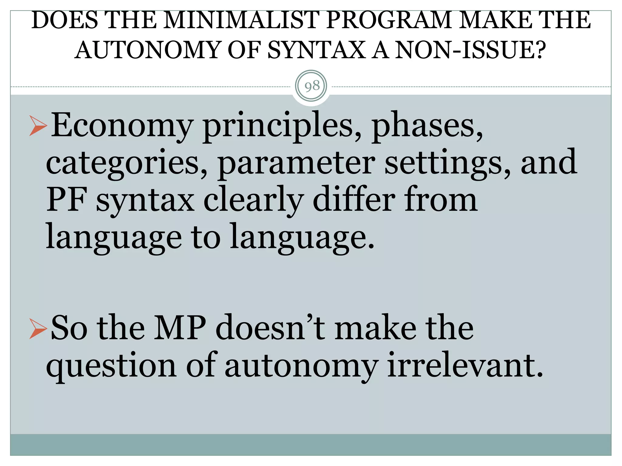 DOES THE MINIMALIST PROGRAM MAKE THE 
AUTONOMY OF SYNTAX A NON-ISSUE? 
98 
Economy principles, phases, 
categories, parameter settings, and 
PF syntax clearly differ from 
language to language. 
So the MP doesn’t make the 
question of autonomy irrelevant. 
 