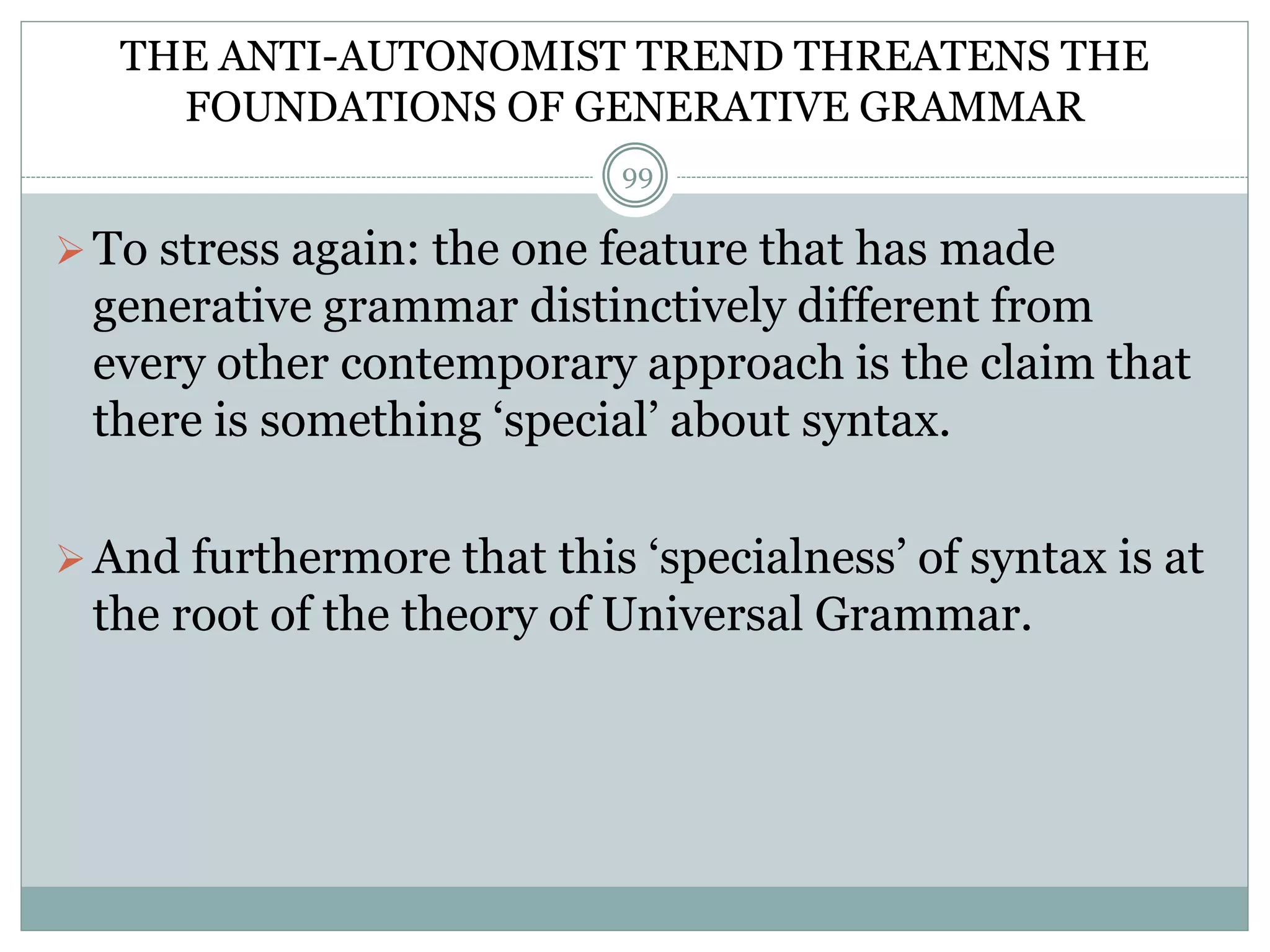 THE ANTI-AUTONOMIST TREND THREATENS THE 
FOUNDATIONS OF GENERATIVE GRAMMAR 
99 
 To stress again: the one feature that has made 
generative grammar distinctively different from 
every other contemporary approach is the claim that 
there is something ‘special’ about syntax. 
 And furthermore that this ‘specialness’ of syntax is at 
the root of the theory of Universal Grammar. 
 