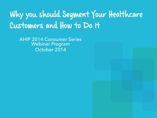 Why you should Segment Your Healthcare 
Customers and How to Do it 
AHIP 2014 Consumer Series 
Webinar Program 
October 2014 
 
