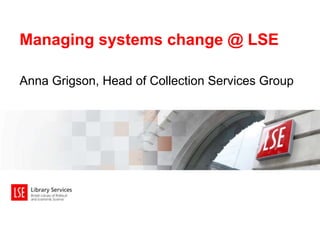 Managing systems change @ LSE 
Anna Grigson, Head of Collection Services Group 
 