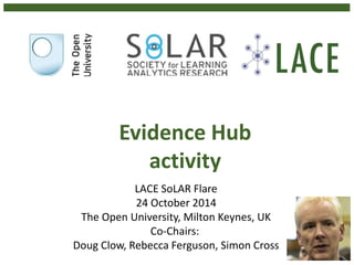 Evidence Hub 
activity 
LACE SoLAR Flare 
24 October 2014 
The Open University, Milton Keynes, UK 
Co-Chairs: 
Doug Clow, Rebecca Ferguson, Simon Cross 
 