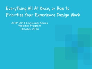 Everything All At Once, or How to 
Prioritize Your Experience Design Work 
AHIP 2014 Consumer Series 
Webinar Program 
October 2014 
 
