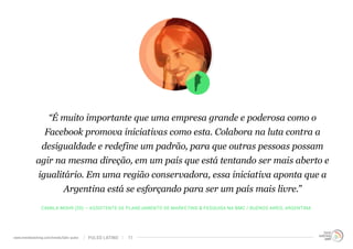 “É muito importante que uma empresa grande e poderosa como o 
Facebook promova iniciativas como esta. Colabora na luta contra a 
desigualdade e redefine um padrão, para que outras pessoas possam 
agir na mesma direção, em um país que está tentando ser mais aberto e 
igualitário. Em uma região conservadora, essa iniciativa aponta que a 
Argentina está se esforçando para ser um país mais livre.” 
CAMILA MOHR (25) – ASSISTENTE DE PLANEJAMENTO DE MARKETING & PESQUISA NA BMC / BUENOS AIRES, ARGENTINA 
www.trendwatching.com/trends/latin-pulse PULSO LATINO 11 
 
