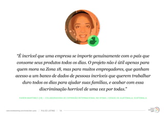 “É incrível que uma empresa se importe genuinamente com o país que 
consome seus produtos todos os dias. O projeto não é útil apenas para 
quem mora na Zona 18, mas para muitos empregadores, que ganham 
acesso a um banco de dados de pessoas incríveis que querem trabalhar 
duro todos os dias para ajudar suas famílias, e acabar com essa 
discriminação horrível de uma vez por todas.” 
KAREN MARTINEZ (24) – COLABORADORA DE EXPANSÃO INTERNACIONAL NO IFEMA / CIDADE DE GUATEMALA, GUATEMALA 
www.trendwatching.com/trends/latin-pulse PULSO LATINO 14 
 