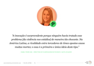 “A inovação é surpreendente porque ninguém havia tratado esse 
problema [da violência nos estádios] de maneira tão chocante. Na 
América Latina, a rivalidade entre torcedores de times opostos causa 
muitas mortes; e essa é a primeira e única ideia deste tipo.” 
ISABEL FREIRE (28) – DIRECTORA DE PLANIFICACIÓN EN FCB MAYO / QUITO, ECUADOR 
www.trendwatching.com/trends/latin-pulse PULSO LATINO 16 
 