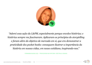 “Adorei essa ação da L&PM, especialmente porque envolve histórias; e 
histórias sempre me fascinaram. Aplicaram os princípios do storytelling 
e foram além do objetivo de mercado em si, que era demonstrar a 
praticidade dos pocket books: conseguem ilustrar a importância da 
história em nossas vidas, em nosso cotidiano, inspirando-nos.” 
FERNANDA BUDAG (33) – PROFESSORA NA FAPCOM / SÃO PAULO, BRASIL 
www.trendwatching.com/trends/latin-pulse PULSO LATINO 18 
 