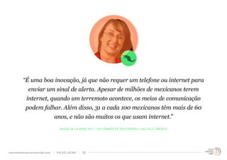“É uma boa inovação, já que não requer um telefone ou internet para 
enviar um sinal de alerta. Apesar de milhões de mexicanos terem 
internet, quando um terremoto acontece, os meios de comunicação 
podem falhar. Além disso, 31 a cada 100 mexicanos têm mais de 60 
anos, e não são muitos os que usam internet.” 
ALICIA DE LA PEÑA (47) – ESTUDANTE DE DOUTORADO / SALTILLO, MÉXICO 
www.trendwatching.com/trends/latin-pulse PULSO LATINO 20 
 
