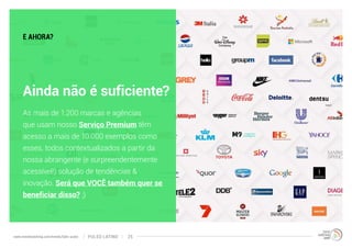 E AHORA? 
Ainda não é suficiente? 
As mais de 1.200 marcas e agências 
que usam nosso Serviço Premium têm 
acesso a mais de 10.000 exemplos como 
esses, todos contextualizados a partir da 
nossa abrangente (e surpreendentemente 
acessível!) solução de tendências & 
inovação. Será que VOCÊ também quer se 
beneficiar disso? ;) 
www.trendwatching.com/trends/latin-pulse PULSO LATINO 25 
 