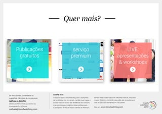 MORE... 
Quer mais? 
Publicações 
gratuitas 
serviço 
premium 
LIVE: 
apresentações 
& workshops 
SOBRE NÓS 
Criado em 2002, trendwatching.com é a empresa 
de tendências líder no cenário mundial, que mapea o 
mundo todo em busca das tendências de consumo 
mais promissoras, insights e ideias práticas para 
sua empresa. Entre os nossos clientes do Premium 
Service estão muitas das mais influentes marcas, enquanto 
nossos Relatórios de tendências grátis são enviados para 
mais de 260.000 assinantes em 180 países. 
Mais em www.trendwatching.com 
Se tiver dúvidas, comentários ou 
sugestões, não deixe de nos escrever: 
NATHALIA SOUTO 
Diretora de Atendimento ao Cliente nas 
Américas do Sul & Central 
nathalia@trendwatching.com 
