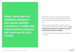 Neste boletim, você irá encontrar sete imperdíveis inovações 
de consumo, cada uma acompanhada do comentário de um 
consumidor real. São insights que vão ajudar a guiar você e seu 
time! 
Veja cada uma das inovações abaixo e pergunte quais novas 
oportunidades elas sugerem para seu negócio. Lembre-se: esses 
exemplos abordam mudanças nas expectativas de consumo e 
comportamento que precisam ser atendidas. 
E, claro, você quer que a SUA empresa seja quem estará lá para 
isso, certo? :) 
Então, neste mês nós 
decidimos destacar o 
que nossos spotters 
consideram o melhor das 
mais recentes inovações 
das Américas do Sul & 
Central. 
www.trendwatching.com/trends/latin-pulse PULSO LATINO 3 
 