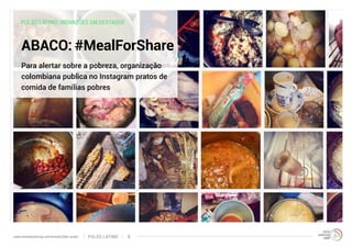 PULSO LATINO: INOVAÇÕES EM DESTAQUE 
ABACO: #MealForShare 
Para alertar sobre a pobreza, organização 
colombiana publica no Instagram pratos de 
comida de famílias pobres 
www.trendwatching.com/trends/latin-pulse PULSO LATINO 8 
 