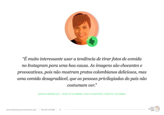 “É muito interessante usar a tendência de tirar fotos de comida 
no Instagram para uma boa causa. As imagens são chocantes e 
provocativas, pois não mostram pratos colombianos deliciosos, mas 
uma comida desagradável, que as pessoas privilegiadas do país não 
costumam ver.” 
NATALIA BERRIO (32) - HEAD OF PLANNING, OGILVY & MATHER / BOGOTÁ, COLOMBIA 
www.trendwatching.com/trends/latin-pulse PULSO LATINO 9 
 