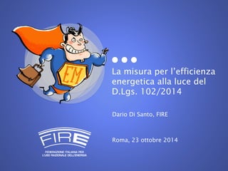 La misura per l’efficienza 
energetica alla luce del 
D.Lgs. 102/2014 
Dario Di Santo, FIRE 
Roma, 23 ottobre 2014 
 