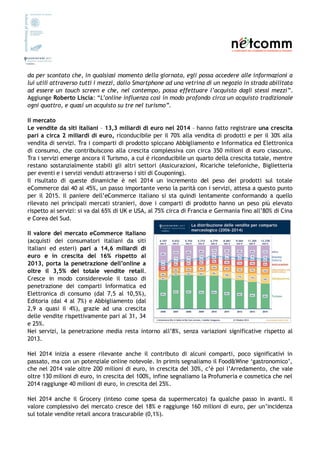 da per scontato che, in qualsiasi momento della giornata, egli possa accedere alle informazioni a
lui utili attraverso tutti i mezzi, dallo Smartphone ad una vetrina di un negozio in strada abilitata
ad essere un touch screen e che, nel contempo, possa effettuare l’acquisto dagli stessi mezzi”.
Aggiunge Roberto Liscia: “L’online influenza così in modo profondo circa un acquisto tradizionale
ogni quattro, e quasi un acquisto su tre nel turismo”.
Il mercato
Le vendite da siti italiani – 13,3 miliardi di euro nel 2014 – hanno fatto registrare una crescita
pari a circa 2 miliardi di euro, riconducibile per il 70% alla vendita di prodotti e per il 30% alla
vendita di servizi. Tra i comparti di prodotto spiccano Abbigliamento e Informatica ed Elettronica
di consumo, che contribuiscono alla crescita complessiva con circa 350 milioni di euro ciascuno.
Tra i servizi emerge ancora il Turismo, a cui è riconducibile un quarto della crescita totale, mentre
restano sostanzialmente stabili gli altri settori (Assicurazioni, Ricariche telefoniche, Biglietteria
per eventi e i servizi venduti attraverso i siti di Couponing).
Il risultato di queste dinamiche è nel 2014 un incremento del peso dei prodotti sul totale
eCommerce dal 40 al 45%, un passo importante verso la parità con i servizi, attesa a questo punto
per il 2015. Il paniere dell’eCommerce italiano si sta quindi lentamente conformando a quello
rilevato nei principali mercati stranieri, dove i comparti di prodotto hanno un peso più elevato
rispetto ai servizi: si va dal 65% di UK e USA, al 75% circa di Francia e Germania fino all’80% di Cina
e Corea del Sud.
Il valore del mercato eCommerce italiano
(acquisti dei consumatori italiani da siti
italiani ed esteri) pari a 14,6 miliardi di
euro e in crescita del 16% rispetto al
2013, porta la penetrazione dell’online a
oltre il 3,5% del totale vendite retail.
Cresce in modo considerevole il tasso di
penetrazione dei comparti Informatica ed
Elettronica di consumo (dal 7,5 al 10,5%),
Editoria (dal 4 al 7%) e Abbigliamento (dal
2,9 a quasi il 4%), grazie ad una crescita
delle vendite rispettivamente pari al 31, 34
e 25%.
Nei servizi, la penetrazione media resta intorno all’8%, senza variazioni significative rispetto al
2013.
Nel 2014 inizia a essere rilevante anche il contributo di alcuni comparti, poco significativi in
passato, ma con un potenziale online notevole. In primis segnaliamo il Food&Wine ‘gastronomico’,
che nel 2014 vale oltre 200 milioni di euro, in crescita del 30%, c’è poi l’Arredamento, che vale
oltre 130 milioni di euro, in crescita del 100%, infine segnaliamo la Profumeria e cosmetica che nel
2014 raggiunge 40 milioni di euro, in crescita del 25%.
Nel 2014 anche il Grocery (inteso come spesa da supermercato) fa qualche passo in avanti. Il
valore complessivo del mercato cresce del 18% e raggiunge 160 milioni di euro, per un’incidenza
sul totale vendite retail ancora trascurabile (0,1%).
 