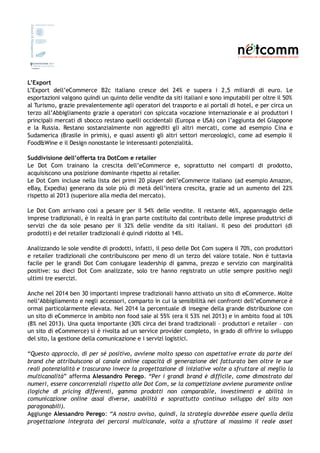 L’Export
L’Export dell’eCommerce B2c italiano cresce del 24% e supera i 2,5 miliardi di euro. Le
esportazioni valgono quindi un quinto delle vendite da siti italiani e sono imputabili per oltre il 50%
al Turismo, grazie prevalentemente agli operatori del trasporto e ai portali di hotel, e per circa un
terzo all’Abbigliamento grazie a operatori con spiccata vocazione internazionale e ai produttori I
principali mercati di sbocco restano quelli occidentali (Europa e USA) con l’aggiunta del Giappone
e la Russia. Restano sostanzialmente non aggrediti gli altri mercati, come ad esempio Cina e
Sudamerica (Brasile in primis), e quasi assenti gli altri settori merceologici, come ad esempio il
Food&Wine e il Design nonostante le interessanti potenzialità.
Suddivisione dell’offerta tra DotCom e retailer
Le Dot Com trainano la crescita dell’eCommerce e, soprattutto nei comparti di prodotto,
acquisiscono una posizione dominante rispetto ai retailer.
Le Dot Com incluse nella lista dei primi 20 player dell’eCommerce italiano (ad esempio Amazon,
eBay, Expedia) generano da sole più di metà dell’intera crescita, grazie ad un aumento del 22%
rispetto al 2013 (superiore alla media del mercato).
Le Dot Com arrivano così a pesare per il 54% delle vendite. Il restante 46%, appannaggio delle
imprese tradizionali, è in realtà in gran parte costituito dal contributo delle imprese produttrici di
servizi che da sole pesano per il 32% delle vendite da siti italiani. Il peso dei produttori (di
prodotti) e dei retailer tradizionali è quindi ridotto al 14%.
Analizzando le sole vendite di prodotti, infatti, il peso delle Dot Com supera il 70%, con produttori
e retailer tradizionali che contribuiscono per meno di un terzo del valore totale. Non è tuttavia
facile per le grandi Dot Com coniugare leadership di gamma, prezzo e servizio con marginalità
positive: su dieci Dot Com analizzate, solo tre hanno registrato un utile sempre positivo negli
ultimi tre esercizi.
Anche nel 2014 ben 30 importanti imprese tradizionali hanno attivato un sito di eCommerce. Molte
nell’Abbigliamento e negli accessori, comparto in cui la sensibilità nei confronti dell’eCommerce è
ormai particolarmente elevata. Nel 2014 la percentuale di insegne della grande distribuzione con
un sito di eCommerce in ambito non food sale al 55% (era il 53% nel 2013) e in ambito food al 10%
(8% nel 2013). Una quota importante (30% circa dei brand tradizionali – produttori e retailer – con
un sito di eCommerce) si è rivolta ad un service provider completo, in grado di offrire lo sviluppo
del sito, la gestione della comunicazione e i servizi logistici.
“Questo approccio, di per sé positivo, avviene molto spesso con aspettative errate da parte dei
brand che attribuiscono al canale online capacità di generazione del fatturato ben oltre le sue
reali potenzialità e trascurano invece la progettazione di iniziative volte a sfruttare al meglio la
multicanalità” afferma Alessandro Perego. “Per i grandi brand è difficile, come dimostrato dai
numeri, essere concorrenziali rispetto alle Dot Com, se la competizione avviene puramente online
(logiche di pricing differenti, gamma prodotti non comparabile, investimenti e abilità in
comunicazione online assai diverse, usabilità e soprattutto continuo sviluppo del sito non
paragonabili).
Aggiunge Alessandro Perego: “A nostro avviso, quindi, la strategia dovrebbe essere quella della
progettazione integrata dei percorsi multicanale, volta a sfruttare al massimo il reale asset
 