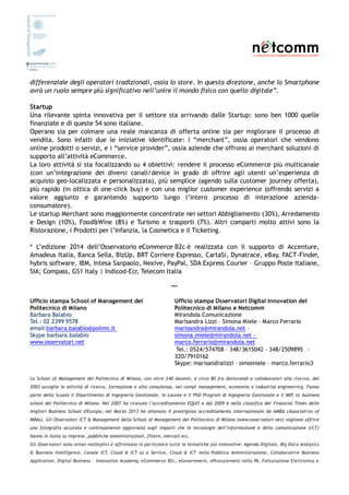 differenziale degli operatori tradizionali, ossia lo store. In questa direzione, anche lo Smartphone
avrà un ruolo sempre più significativo nell’unire il mondo fisico con quello digitale”.
Startup
Una rilevante spinta innovativa per il settore sta arrivando dalle Startup: sono ben 1000 quelle
finanziate e di queste 54 sono italiane.
Operano sia per colmare una reale mancanza di offerta online sia per migliorare il processo di
vendita. Sono infatti due le iniziative identificate: i “merchant”, ossia operatori che vendono
online prodotti o servizi, e i “service provider”, ossia aziende che offrono ai merchant soluzioni di
supporto all’attività eCommerce.
La loro attività si sta focalizzando su 4 obiettivi: rendere il processo eCommerce più multicanale
(con un’integrazione dei diversi canali/device in grado di offrire agli utenti un’esperienza di
acquisto geo-localizzata e personalizzata), più semplice (agendo sulla customer journey offerta),
più rapido (in ottica di one-click buy) e con una miglior customer experience (offrendo servizi a
valore aggiunto e garantendo supporto lungo l’intero processo di interazione azienda-
consumatore).
Le startup Merchant sono maggiormente concentrate nei settori Abbigliamento (30%), Arredamento
e Design (10%), Food&Wine (8%) e Turismo e trasporti (7%). Altri comparti molto attivi sono la
Ristorazione, i Prodotti per l’infanzia, la Cosmetica e il Ticketing.
* L’edizione 2014 dell’Osservatorio eCommerce B2c è realizzata con il supporto di Accenture,
Amadeus Italia, Banca Sella, BizUp, BRT Corriere Espresso, CartaSi, Dynatrace, eBay, FACT-Finder,
hybris software, IBM, Intesa Sanpaolo, Nexive, PayPal, SDA Express Courier – Gruppo Poste Italiane,
SIA; Compass, GS1 Italy | Indicod-Ecr, Telecom Italia
***
Ufficio stampa School of Management del
Politecnico di Milano
Barbara Balabio
Tel.: 02 2399 9578
email barbara.balabio@polimi.it
Skype barbara.balabio
www.osservatori.net
Ufficio stampa Osservatori Digital Innovation del
Politecnico di Milano e Netcomm
Mirandola Comunicazione
Marisandra Lizzi – Simona Miele – Marco Ferrario
marisandra@mirandola.net –
simona.miele@mirandola.net -
marco.ferrario@mirandola.net
Tel.: 0524/574708 - 348/3615042 – 348/2509895  -
320/7910162
Skype: marisandralizzi – simomiele - marco.ferrario3
La School of Management del Politecnico di Milano, con oltre 240 docenti, e circa 80 fra dottorandi e collaboratori alla ricerca, dal
2003 accoglie le attività di ricerca, formazione e alta consulenza, nei campi management, economia e industrial engineering. Fanno
parte della Scuola il Dipartimento di Ingegneria Gestionale, le Lauree e il PhD Program di Ingegneria Gestionale e il MIP, la business
school del Politecnico di Milano. Nel 2007 ha ricevuto l’accreditamento EQUIS e dal 2009 è nella classifica del Financial Times delle
migliori Business School d'Europa; nel Marzo 2013 ha ottenuto il prestigioso accreditamento internazionale da AMBA (Association of
MBAs). Gli Osservatori ICT & Management della School of Management del Politecnico di Milano (www.osservatori.net) vogliono offrire
una fotografia accurata e continuamente aggiornata sugli impatti che le tecnologie dell’informazione e della comunicazione (ICT)
hanno in Italia su imprese, pubbliche amministrazioni, filiere, mercati ecc.
Gli Osservatori sono ormai molteplici e affrontano in particolare tutte le tematiche più innovative: Agenda Digitale, Big Data Analytics
& Business Intelligence, Canale ICT, Cloud & ICT as a Service, Cloud & ICT nella Pubblica Amministrazione, Collaborative Business
Application, Digital Business – Innovation Academy, eCommerce B2c, eGovernment, eProcurement nella PA, Fatturazione Elettronica e
 
