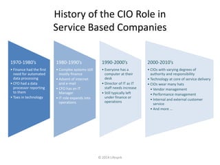 History of the CIO Role in 
Service Based Companies 
© 2014 Lifesprk 
1970-1980’s 
• Finance had the first 
need for automated 
data processing 
• CFO had a data 
processor reporting 
to them 
• Toes in technology 
1980-1990’s 
• Complex systems still 
mostly finance 
• Advent of internet 
and e-mail 
• CFO has an IT 
Manager 
• IT role expands into 
operations 
1990-2000’s 
• Everyone has a 
computer at their 
desk 
• Director of IT as IT 
staff needs increase 
• Still typically left 
under finance or 
operations 
2000-2010’s 
• CIOs with varying degrees of 
authority and responsibility 
• Technology at core of service delivery 
• CIOs wear many hats 
• Vendor management 
• Performance management 
• Internal and external customer 
service 
• And more … 
 