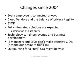 Changes since 2004 
• Every employee is connected, always 
• Cloud Vendors and the balance of privacy / agility 
• BYOD 
• Fully integrated solutions are expected 
– elimination of data entry 
• Technology can drive revenue and business 
development 
• IT managers and CFOs don’t make effective CIO’s 
(despite our desire to think so) 
• Outsourcing for a “real” CIO might be wise 
© 2014 Lifesprk – John Fraser 
 