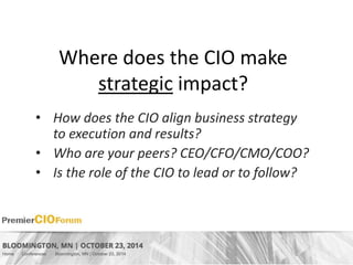 Where does the CIO make 
strategic impact? 
• How does the CIO align business strategy 
to execution and results? 
• Who are your peers? CEO/CFO/CMO/COO? 
• Is the role of the CIO to lead or to follow? 
 