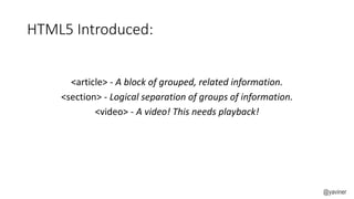 HTML5 Introduced: 
<article> - A block of grouped, related information. 
<section> - Logical separation of groups of information. 
<video> - A video! This needs playback! 
@yaviner 
 