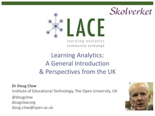Learning Analytics:
A General Introduction
& Perspectives from the UK
Dr Doug Clow
Institute of Educational Technology, The Open University, UK
@dougclow
dougclow.org
doug.clow@open.ac.uk
 