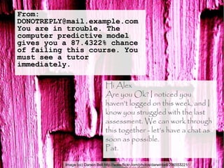 Image (cc) Darwin Bell http://www.flickr.com/photos/darwinbell/296553221/
From:
DONOTREPLY@mail.example.com
You are in trouble. The
computer predictive model
gives you a 87.4322% chance
of failing this course. You
must see a tutor
immediately.
21
Hi Alex
Are you Ok? I noticed you
haven’t logged on this week, and I
know you struggled with the last
assessment. We can work through
this together - let’s have a chat as
soon as possible.
Pat.
 