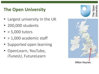 The Open University
• Largest university in the UK
• 200,000 students
• > 5,000 tutors
• > 1,000 academic staff
• Supported open learning
• OpenLearn, YouTube,
iTunesU, FutureLearn
Milton Keynes
 