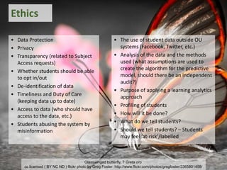 • Data Protection
• Privacy
• Transparency (related to Subject
Access requests)
• Whether students should be able
to opt in/out
• De-identification of data
• Timeliness and Duty of Care
(keeping data up to date)
• Access to data (who should have
access to the data, etc.)
• Students abusing the system by
misinformation
Ethics
• The use of student data outside OU
systems (Facebook, Twitter, etc.)
• Analysis of the data and the methods
used (what assumptions are used to
create the algorithm for the predictive
model, should there be an independent
audit?)
• Purpose of applying a learning analytics
approach
• Profiling of students
• How will it be done?
• What do we tell students?
• Should we tell students? – Students
may feel ‘at-risk’/labelled
Glasswinged butterfly, ? Greta oro
cc licensed ( BY NC ND ) flickr photo by Greg Foster: http://www.flickr.com/photos/gregfoster/3365801458/
 