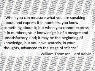 “When you can measure what you are speaking
about, and express it in numbers, you know
something about it; but when you cannot express
it in numbers, your knowledge is of a meagre and
unsatisfactory kind; it may be the beginning of
knowledge, but you have scarcely, in your
thoughts, advanced to the stage of science”
– William Thomson, Lord Kelvin
54
 