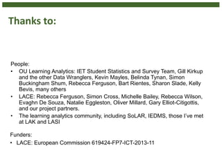 Thanks to:
People:
• OU Learning Analytics: IET Student Statistics and Survey Team, Gill Kirkup
and the other Data Wranglers, Kevin Mayles, Belinda Tynan, Simon
Buckingham Shum, Rebecca Ferguson, Bart Rientes, Sharon Slade, Kelly
Bevis, many others
• LACE: Rebecca Ferguson, Simon Cross, Michelle Bailey, Rebecca Wilson,
Evaghn De Souza, Natalie Eggleston, Oliver Millard, Gary Elliot-Citigottis,
and our project partners.
• The learning analytics community, including SoLAR, IEDMS, those I’ve met
at LAK and LASI
Funders:
• LACE: European Commission 619424-FP7-ICT-2013-11
 