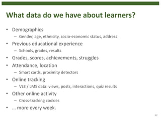 What data do we have about learners?
• Demographics
– Gender, age, ethnicity, socio-economic status, address
• Previous educational experience
– Schools, grades, results
• Grades, scores, achievements, struggles
• Attendance, location
– Smart cards, proximity detectors
• Online tracking
– VLE / LMS data: views, posts, interactions, quiz results
• Other online activity
– Cross-tracking cookies
• … more every week.
62
 
