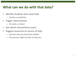 What can we do with that data?
• Identify students who need help
– Simple or predictive
• Trigger interventions
– Via tutor, or direct
• See which interventions work
• Suggest resources or source of help
– Learners like you found this helpful
– This person might be able to help you
63
 
