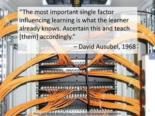 Photo (CC)-BY-NC-SA tim_d https://www.flickr.com/photos/tim_d/184018928
7
“The most important single factor
influencing learning is what the learner
already knows. Ascertain this and teach
[them] accordingly.”
– David Ausubel, 1968
 
