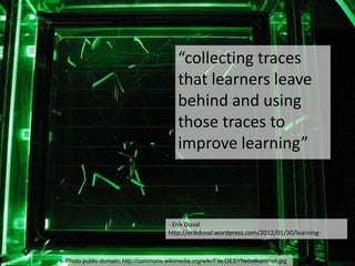 Photo public domain: http://commons.wikimedia.org/wiki/File:DESYNebelkammer.jpg
- Erik Duval
http://erikduval.wordpress.com/2012/01/30/learning-
analytics-and-educational-data-mining/
“collecting traces
that learners leave
behind and using
those traces to
improve learning”
 