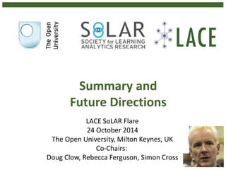 Summary and 
Future Directions 
LACE SoLAR Flare 
24 October 2014 
The Open University, Milton Keynes, UK 
Co-Chairs: 
Doug Clow, Rebecca Ferguson, Simon Cross 
 