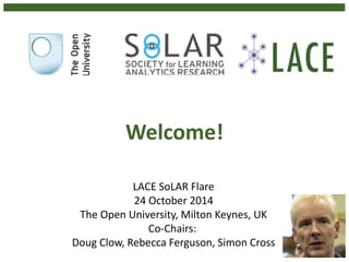 Welcome! 
LACE SoLAR Flare 
24 October 2014 
The Open University, Milton Keynes, UK 
Co-Chairs: 
Doug Clow, Rebecca Ferguson, Simon Cross 
 