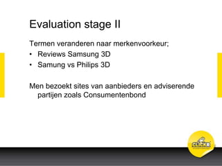 Evaluation stage II
Termen veranderen naar merkenvoorkeur;
• Reviews Samsung 3D
• Samung vs Philips 3D
Men bezoekt sites van aanbieders en adviserende
partijen zoals Consumentenbond
 