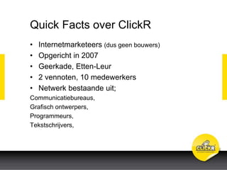 Quick Facts over ClickR
• Internetmarketeers (dus geen bouwers)
• Opgericht in 2007
• Geerkade, Etten-Leur
• 2 vennoten, 10 medewerkers
• Netwerk bestaande uit;
Communicatiebureaus,
Grafisch ontwerpers,
Programmeurs,
Tekstschrijvers,
 