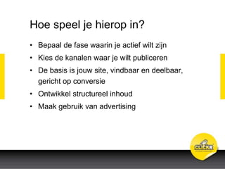 Hoe speel je hierop in?
• Bepaal de fase waarin je actief wilt zijn
• Kies de kanalen waar je wilt publiceren
• De basis is jouw site, vindbaar en deelbaar,
gericht op conversie
• Ontwikkel structureel inhoud
• Maak gebruik van advertising
 