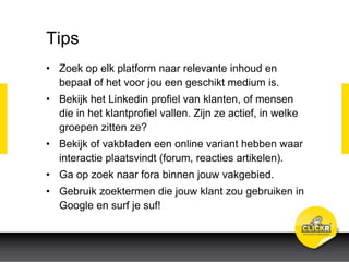 Tips
• Zoek op elk platform naar relevante inhoud en
bepaal of het voor jou een geschikt medium is.
• Bekijk het Linkedin profiel van klanten, of mensen
die in het klantprofiel vallen. Zijn ze actief, in welke
groepen zitten ze?
• Bekijk of vakbladen een online variant hebben waar
interactie plaatsvindt (forum, reacties artikelen).
• Ga op zoek naar fora binnen jouw vakgebied.
• Gebruik zoektermen die jouw klant zou gebruiken in
Google en surf je suf!
 
