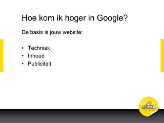Hoe kom ik hoger in Google?
De basis is jouw website:
• Techniek
• Inhoud
• Publiciteit
 